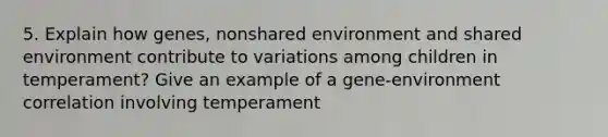 5. Explain how genes, nonshared environment and shared environment contribute to variations among children in temperament? Give an example of a gene-environment correlation involving temperament