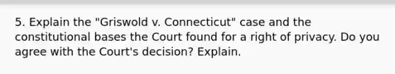 5. Explain the "Griswold v. Connecticut" case and the constitutional bases the Court found for a right of privacy. Do you agree with the Court's decision? Explain.