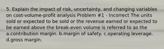 5. Explain the impact of risk, uncertainty, and changing variables on cost-volume-profit analysis Problem #1 - Incorrect The units sold or expected to be sold or the revenue earned or expected to be earned above the break-even volume is referred to as the a.contribution margin. b.margin of safety. c.operating leverage. d.gross margin.