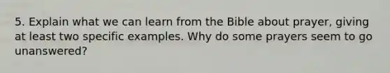 5. Explain what we can learn from the Bible about prayer, giving at least two specific examples. Why do some prayers seem to go unanswered?