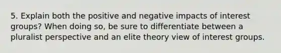 5. Explain both the positive and negative impacts of interest groups? When doing so, be sure to differentiate between a pluralist perspective and an elite theory view of interest groups.