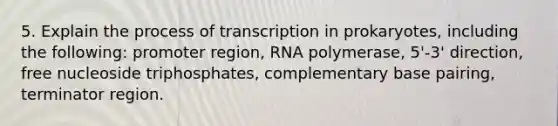 5. Explain the process of <a href='https://www.questionai.com/knowledge/krSNCrF0wC-transcription-in-prokaryotes' class='anchor-knowledge'>transcription in prokaryotes</a>, including the following: promoter region, RNA polymerase, 5'-3' direction, free nucleoside triphosphates, complementary base pairing, terminator region.