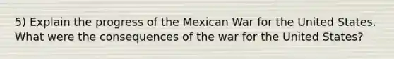 5) Explain the progress of the Mexican War for the United States. What were the consequences of the war for the United States?