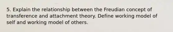 5. Explain the relationship between the Freudian concept of transference and attachment theory. Define working model of self and working model of others.