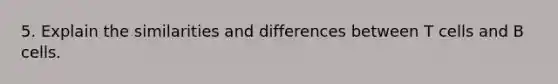 5. Explain the similarities and differences between T cells and B cells.