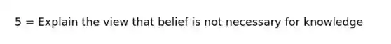 5 = Explain the view that belief is not necessary for knowledge