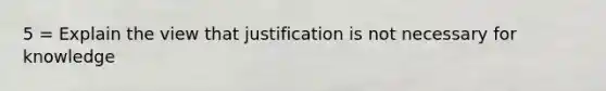 5 = Explain the view that justification is not necessary for knowledge