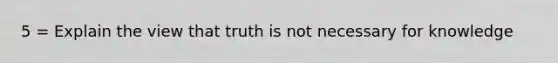 5 = Explain the view that truth is not necessary for knowledge