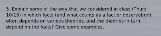 5. Explain some of the way that we considered in class (Thurs 10/19) in which facts (and what counts as a fact or observation) often depends on various theories, and the theories in turn depend on the facts? Give some examples.