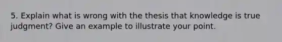 5. Explain what is wrong with the thesis that knowledge is true judgment? Give an example to illustrate your point.