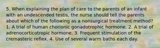 5. When explaining the plan of care to the parents of an infant with an undescended testis, the nurse should tell the parents about which of the following as a nonsurgical treatment method? 1. A trial of human chorionic gonadotrophic hormone. 2. A trial of adrenocorticotropic hormone. 3. Frequent stimulation of the cremasteric reflex. 4. Use of several warm baths each day.