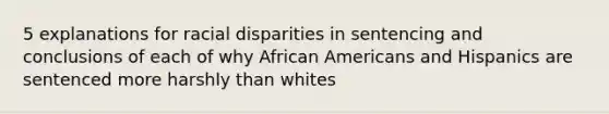 5 explanations for racial disparities in sentencing and conclusions of each of why African Americans and Hispanics are sentenced more harshly than whites