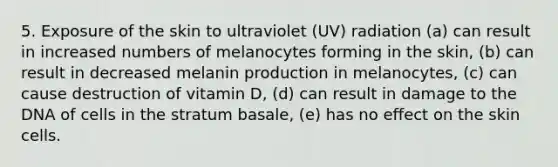 5. Exposure of the skin to ultraviolet (UV) radiation (a) can result in increased numbers of melanocytes forming in the skin, (b) can result in decreased melanin production in melanocytes, (c) can cause destruction of vitamin D, (d) can result in damage to the DNA of cells in the stratum basale, (e) has no effect on the skin cells.