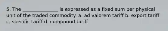 5. The _______________ is expressed as a fixed sum per physical unit of the traded commodity. a. ad valorem tariff b. export tariff c. specific tariff d. compound tariff