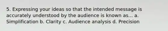 5. Expressing your ideas so that the intended message is accurately understood by the audience is known as... a. Simplification b. Clarity c. Audience analysis d. Precision