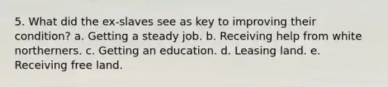 5. What did the ex-slaves see as key to improving their condition? a. Getting a steady job. b. Receiving help from white northerners. c. Getting an education. d. Leasing land. e. Receiving free land.