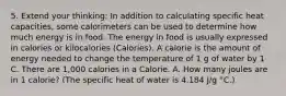 5. Extend your thinking: In addition to calculating specific heat capacities, some calorimeters can be used to determine how much energy is in food. The energy in food is usually expressed in calories or kilocalories (Calories). A calorie is the amount of energy needed to change the temperature of 1 g of water by 1 C. There are 1,000 calories in a Calorie. A. How many joules are in 1 calorie? (The specific heat of water is 4.184 J/g °C.)