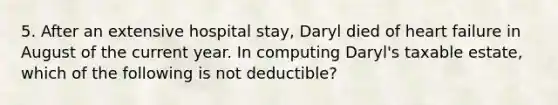 5. After an extensive hospital stay, Daryl died of heart failure in August of the current year. In computing Daryl's taxable estate, which of the following is not deductible?