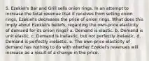 5. Ezekiel's Bar and Grill sells onion rings. In an attempt to increase the total revenue that it receives from selling onion rings, Ezekiel's decreases the price of onion rings. What does this imply about Ezekiel's beliefs, regarding the own-price elasticity of demand for its onion rings? a. Demand is elastic. b. Demand is unit elastic. c. Demand is inelastic, but not perfectly inelastic. d. Demand is perfectly inelastic. e. The own-price elasticity of demand has nothing to do with whether Ezekiel's revenues will increase as a result of a change in the price.