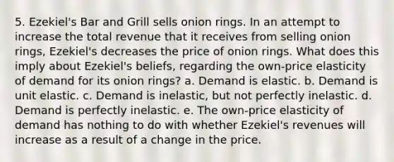 5. Ezekiel's Bar and Grill sells onion rings. In an attempt to increase the total revenue that it receives from selling onion rings, Ezekiel's decreases the price of onion rings. What does this imply about Ezekiel's beliefs, regarding the own-price elasticity of demand for its onion rings? a. Demand is elastic. b. Demand is unit elastic. c. Demand is inelastic, but not perfectly inelastic. d. Demand is perfectly inelastic. e. The own-price elasticity of demand has nothing to do with whether Ezekiel's revenues will increase as a result of a change in the price.