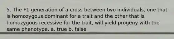 5. The F1 generation of a cross between two individuals, one that is homozygous dominant for a trait and the other that is homozygous recessive for the trait, will yield progeny with the same phenotype. a. true b. false