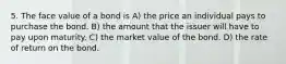 5. The face value of a bond is A) the price an individual pays to purchase the bond. B) the amount that the issuer will have to pay upon maturity. C) the market value of the bond. D) the rate of return on the bond.