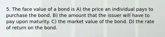 5. The face value of a bond is A) the price an individual pays to purchase the bond. B) the amount that the issuer will have to pay upon maturity. C) the market value of the bond. D) the rate of return on the bond.