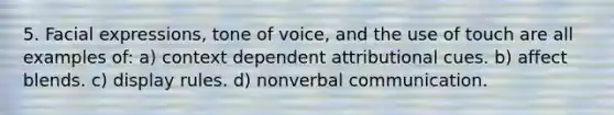 5. Facial expressions, tone of voice, and the use of touch are all examples of: a) context dependent attributional cues. b) affect blends. c) display rules. d) nonverbal communication.