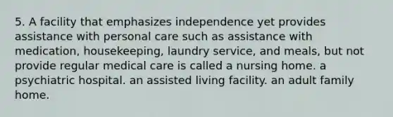 5. A facility that emphasizes independence yet provides assistance with personal care such as assistance with medication, housekeeping, laundry service, and meals, but not provide regular medical care is called a nursing home. a psychiatric hospital. an assisted living facility. an adult family home.