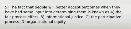 5) The fact that people will better accept outcomes when they have had some input into determining them is known as A) the fair process effect. B) informational justice. C) the participative process. D) organizational equity.