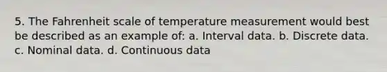 5. The Fahrenheit scale of temperature measurement would best be described as an example of: a. Interval data. b. Discrete data. c. Nominal data. d. Continuous data