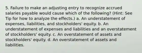 5. Failure to make an adjusting entry to recognize accrued salaries payable would cause which of the following? (Hint: See Tip for how to analyze the effects.) a. An understatement of expenses, liabilities, and stockholders' equity. b. An understatement of expenses and liabilities and an overstatement of stockholders' equity. c. An overstatement of assets and stockholders' equity. d. An overstatement of assets and liabilities.