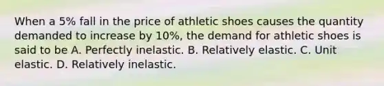 When a 5% fall in the price of athletic shoes causes the quantity demanded to increase by 10%, the demand for athletic shoes is said to be A. Perfectly inelastic. B. Relatively elastic. C. Unit elastic. D. Relatively inelastic.