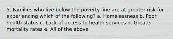 5. Families who live below the poverty line are at greater risk for experiencing which of the following? a. Homelessness b. Poor health status c. Lack of access to health services d. Greater mortality rates e. All of the above