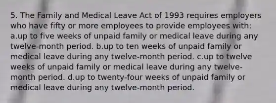 5. The Family and Medical Leave Act of 1993 requires employers who have fifty or more employees to provide employees with: a.up to five weeks of unpaid family or medical leave during any twelve-month period. b.up to ten weeks of unpaid family or medical leave during any twelve-month period. c.up to twelve weeks of unpaid family or medical leave during any twelve-month period. d.up to twenty-four weeks of unpaid family or medical leave during any twelve-month period.