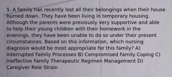 5. A family has recently lost all their belongings when their house burned down. They have been living in temporary housing. Although the parents were previously very supportive and able to help their young children with their homework in the evenings, they have been unable to do so under their present circumstances. Based on this information, which nursing diagnosis would be most appropriate for this family? A) Interrupted Family Processes B) Compromised Family Coping C) Ineffective Family Therapeutic Regimen Management D) Caregiver Role Strain