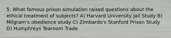 5. What famous prison simulation raised questions about the ethical treatment of subjects? A) Harvard University Jail Study B) Milgram's obedience study C) Zimbardo's Stanford Prison Study D) Humphreys Tearoom Trade