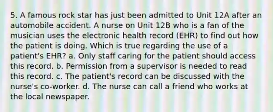 5. A famous rock star has just been admitted to Unit 12A after an automobile accident. A nurse on Unit 12B who is a fan of the musician uses the electronic health record (EHR) to find out how the patient is doing. Which is true regarding the use of a patient's EHR? a. Only staff caring for the patient should access this record. b. Permission from a supervisor is needed to read this record. c. The patient's record can be discussed with the nurse's co-worker. d. The nurse can call a friend who works at the local newspaper.