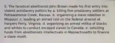 5. The fanatical abolitionist John Brown made his first entry into violent antislavery politics by a. killing five proslavery settlers at Pottawatomie Creek, Kansas. b. organizing a slave rebellion in Missouri. c. leading an armed raid on the federal arsenal at Harpers Ferry, Virginia. d. organizing an armed militia of blacks and whites to conduct escaped slaves to Canada. e. soliciting funds from abolitionists intellectuals in Massachusetts to finance a slave revolt.