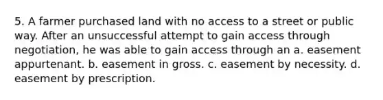 5. A farmer purchased land with no access to a street or public way. After an unsuccessful attempt to gain access through negotiation, he was able to gain access through an a. easement appurtenant. b. easement in gross. c. easement by necessity. d. easement by prescription.