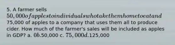 5. A farmer sells 50,000 of apples to individuals who take them home to eat and75,000 of apples to a company that uses them all to produce cider. How much of the farmer's sales will be included as apples in GDP? a. 0 b.50,000 c. 75,000 d.125,000