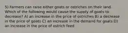 5) Farmers can raise either goats or ostriches on their land. Which of the following would cause the supply of goats to decrease? A) an increase in the price of ostriches B) a decrease in the price of goats C) an increase in the demand for goats D) an increase in the price of ostrich feed