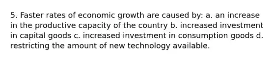 5. Faster rates of economic growth are caused by: a. an increase in the productive capacity of the country b. increased investment in capital goods c. increased investment in consumption goods d. restricting the amount of new technology available.