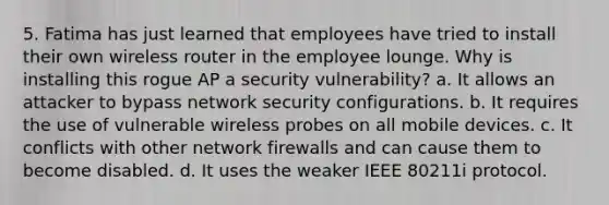 5. Fatima has just learned that employees have tried to install their own wireless router in the employee lounge. Why is installing this rogue AP a security vulnerability? a. It allows an attacker to bypass network security configurations. b. It requires the use of vulnerable wireless probes on all mobile devices. c. It conflicts with other network firewalls and can cause them to become disabled. d. It uses the weaker IEEE 80211i protocol.