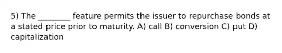 5) The ________ feature permits the issuer to repurchase bonds at a stated price prior to maturity. A) call B) conversion C) put D) capitalization