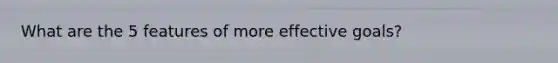 What are the 5 features of more effective goals?