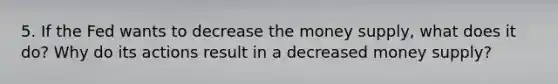 5. If the Fed wants to decrease the money supply, what does it do? Why do its actions result in a decreased money supply?