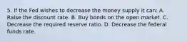 5. If the Fed wishes to decrease the money supply it can: A. Raise the discount rate. B. Buy bonds on the open market. C. Decrease the required reserve ratio. D. Decrease the federal funds rate.