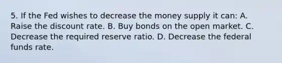 5. If the Fed wishes to decrease the money supply it can: A. Raise the discount rate. B. Buy bonds on the open market. C. Decrease the required reserve ratio. D. Decrease the federal funds rate.