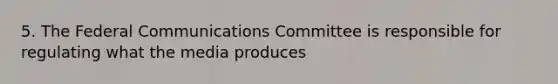 5. The Federal Communications Committee is responsible for regulating what the media produces